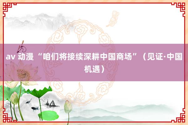   av 动漫 “咱们将接续深耕中国商场”（见证·中国机遇）