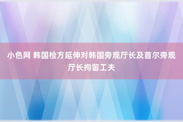   小色网 韩国检方延伸对韩国旁观厅长及首尔旁观厅长拘留工夫