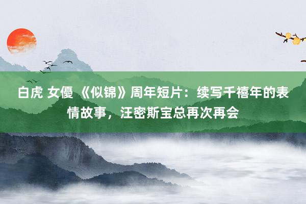   白虎 女優 《似锦》周年短片：续写千禧年的表情故事，汪密斯宝总再次再会