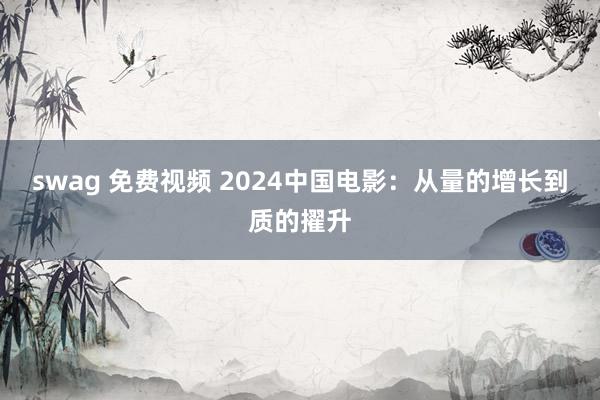   swag 免费视频 2024中国电影：从量的增长到质的擢升