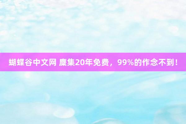   蝴蝶谷中文网 麇集20年免费，99%的作念不到！