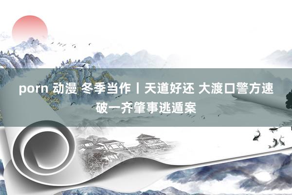   porn 动漫 冬季当作丨天道好还 大渡口警方速破一齐肇事逃遁案
