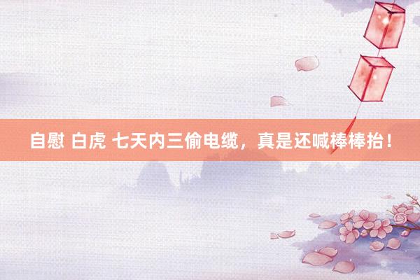 自慰 白虎 七天内三偷电缆，真是还喊棒棒抬！