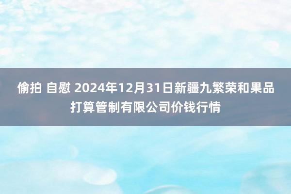   偷拍 自慰 2024年12月31日新疆九繁荣和果品打算管制有限公司价钱行情