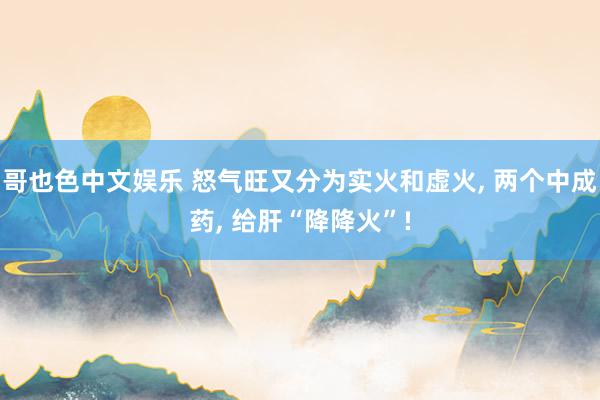   哥也色中文娱乐 怒气旺又分为实火和虚火, 两个中成药, 给肝“降降火”!