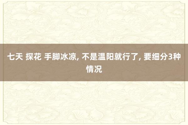   七天 探花 手脚冰凉, 不是温阳就行了, 要细分3种情况