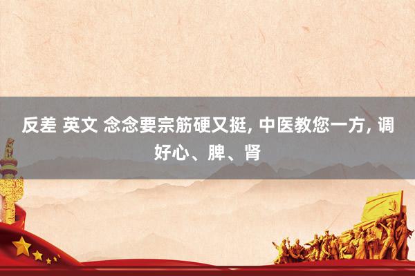   反差 英文 念念要宗筋硬又挺, 中医教您一方, 调好心、脾、肾