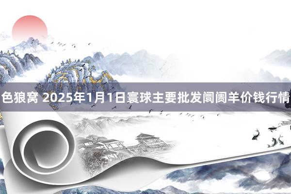   色狼窝 2025年1月1日寰球主要批发阛阓羊价钱行情