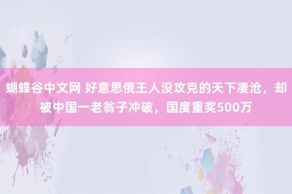  蝴蝶谷中文网 好意思俄王人没攻克的天下凄沧，却被中国一老翁子冲破，国度重奖500万
