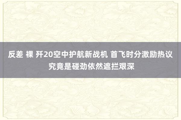   反差 裸 歼20空中护航新战机 首飞时分激励热议 究竟是碰劲依然遮拦艰深