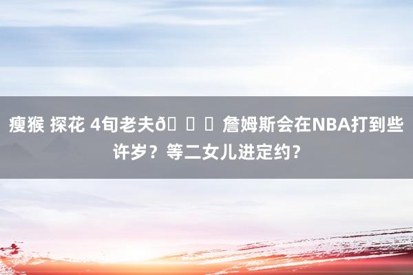   瘦猴 探花 4旬老夫😉詹姆斯会在NBA打到些许岁？等二女儿进定约？
