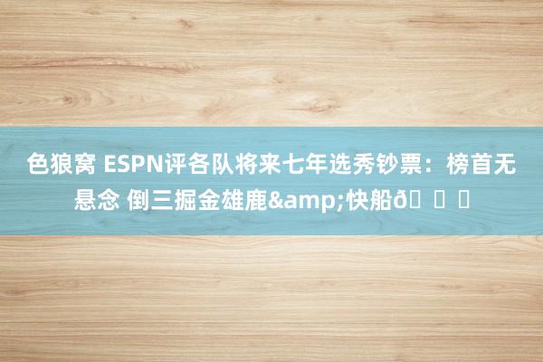   色狼窝 ESPN评各队将来七年选秀钞票：榜首无悬念 倒三掘金雄鹿&快船👀