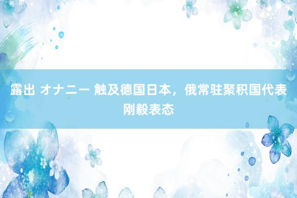   露出 オナニー 触及德国日本，俄常驻聚积国代表刚毅表态