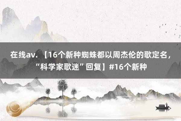   在线av. 【16个新种蜘蛛都以周杰伦的歌定名，“科学家歌迷”回复】#16个新种