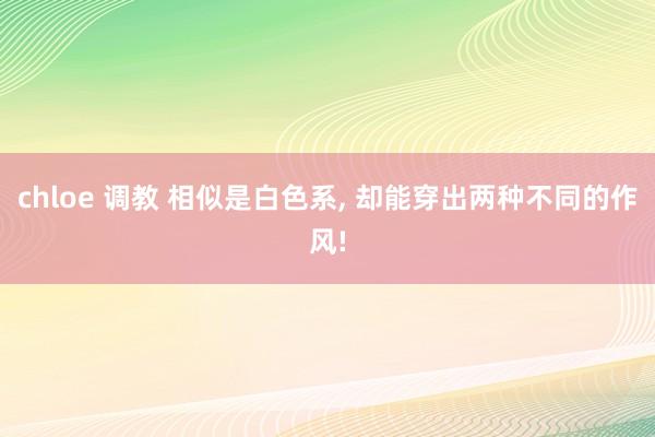   chloe 调教 相似是白色系, 却能穿出两种不同的作风!