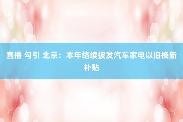   直播 勾引 北京：本年络续披发汽车家电以旧换新补贴