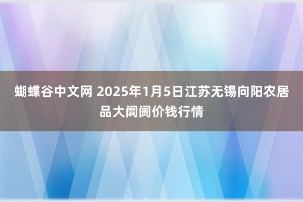   蝴蝶谷中文网 2025年1月5日江苏无锡向阳农居品大阛阓价钱行情