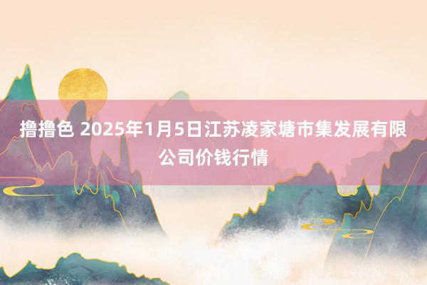   撸撸色 2025年1月5日江苏凌家塘市集发展有限公司价钱行情