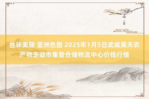   丝袜美腿 亚洲色图 2025年1月5日武威昊天农产物走动市集暨仓储物流中心价钱行情