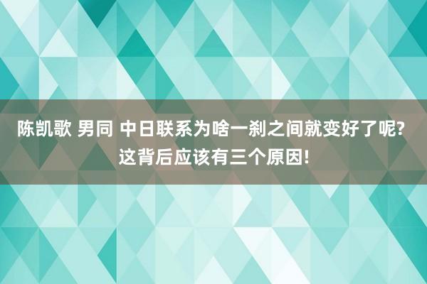   陈凯歌 男同 中日联系为啥一刹之间就变好了呢? 这背后应该有三个原因!