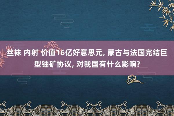   丝袜 内射 价值16亿好意思元, 蒙古与法国完结巨型铀矿协议, 对我国有什么影响?