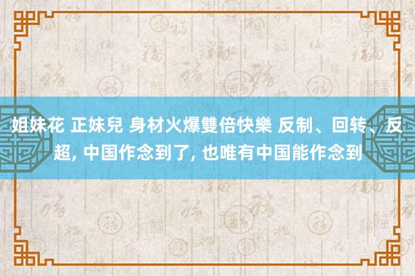   姐妹花 正妹兒 身材火爆雙倍快樂 反制、回转、反超, 中国作念到了, 也唯有中国能作念到