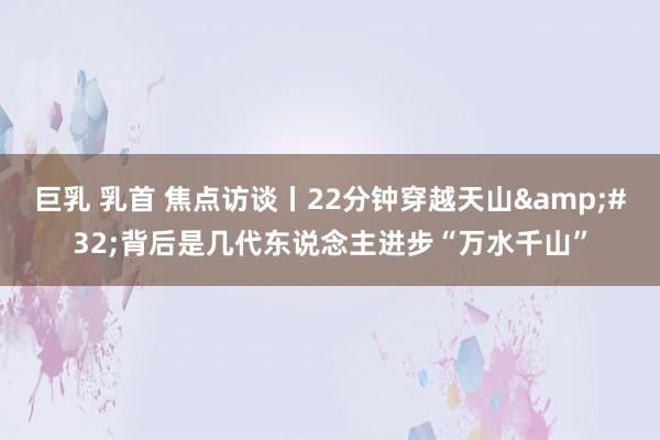   巨乳 乳首 焦点访谈丨22分钟穿越天山&#32;背后是几代东说念主进步“万水千山”