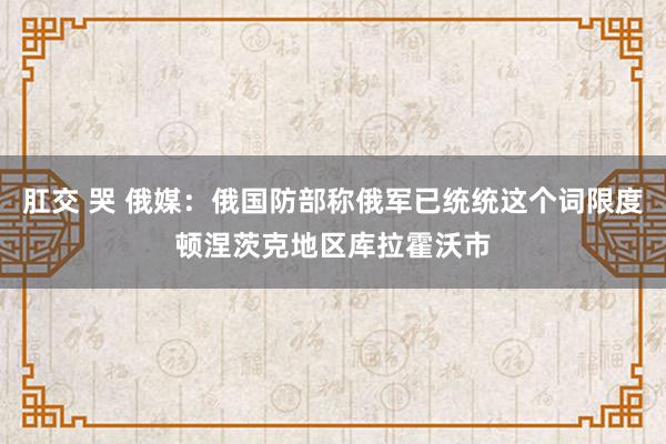   肛交 哭 俄媒：俄国防部称俄军已统统这个词限度顿涅茨克地区库拉霍沃市