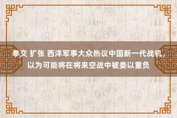  拳交 扩张 西洋军事大众热议中国新一代战机，以为可能将在将来空战中被委以重负