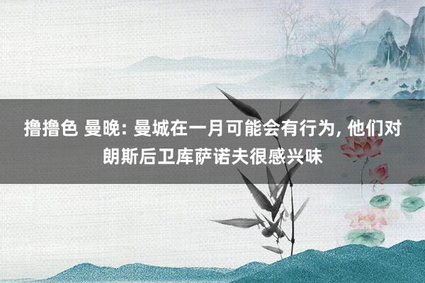   撸撸色 曼晚: 曼城在一月可能会有行为, 他们对朗斯后卫库萨诺夫很感兴味