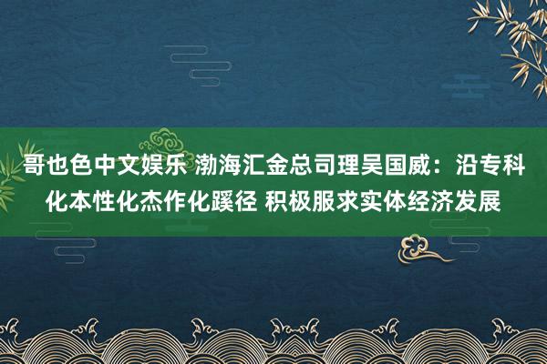   哥也色中文娱乐 渤海汇金总司理吴国威：沿专科化本性化杰作化蹊径 积极服求实体经济发展
