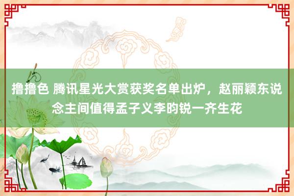   撸撸色 腾讯星光大赏获奖名单出炉，赵丽颖东说念主间值得孟子义李昀锐一齐生花