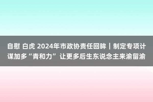   自慰 白虎 2024年市政协责任回眸｜制定专项计谋加多“青和力” 让更多后生东说念主来渝留渝