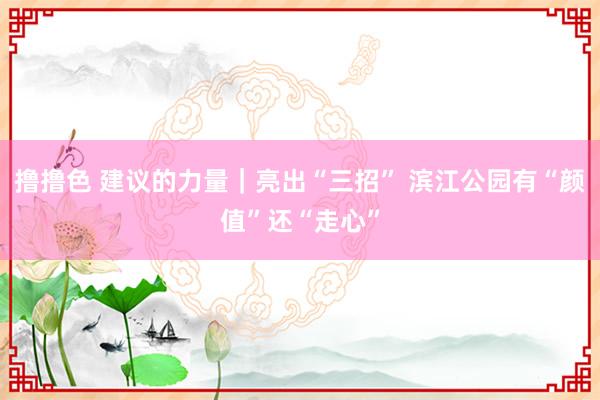   撸撸色 建议的力量｜亮出“三招” 滨江公园有“颜值”还“走心”