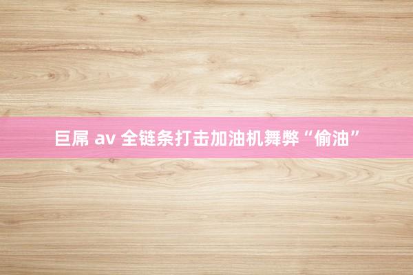   巨屌 av 全链条打击加油机舞弊“偷油”