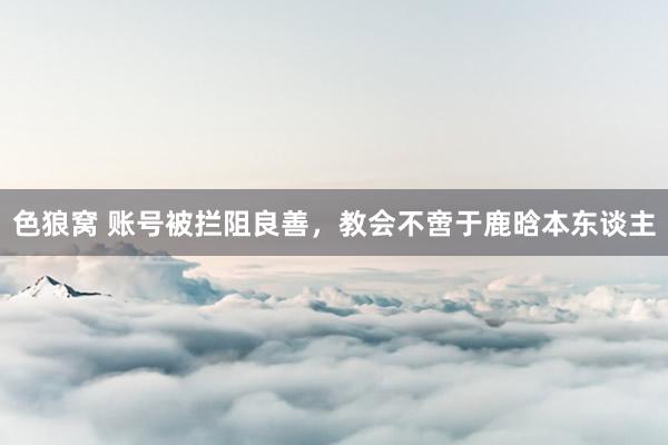   色狼窝 账号被拦阻良善，教会不啻于鹿晗本东谈主