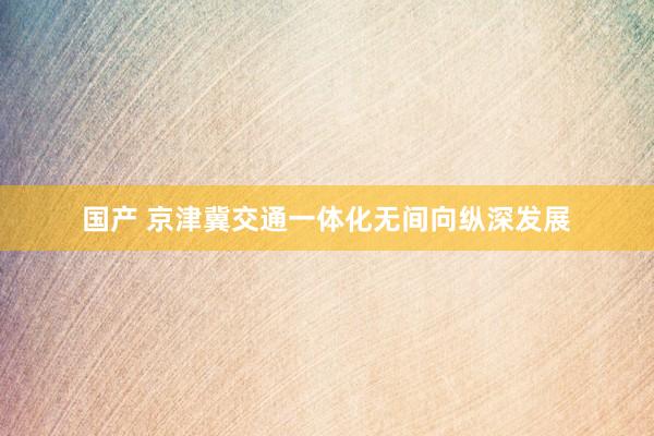   国产 京津冀交通一体化无间向纵深发展