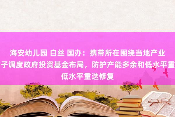   海安幼儿园 白丝 国办：携带所在围绕当地产业发展骨子调度政府投资基金布局，防护产能多余和低水平重迭修复
