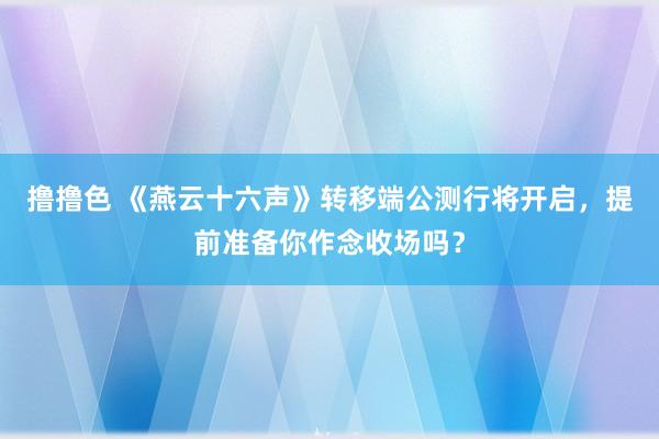   撸撸色 《燕云十六声》转移端公测行将开启，提前准备你作念收场吗？
