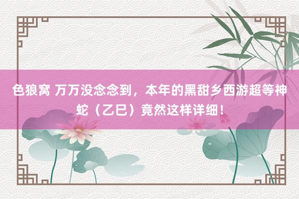   色狼窝 万万没念念到，本年的黑甜乡西游超等神蛇（乙巳）竟然这样详细！