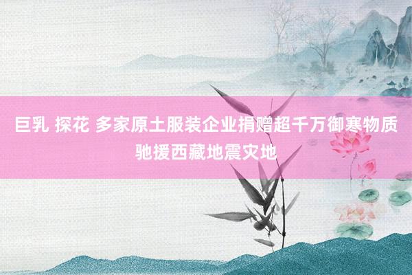   巨乳 探花 多家原土服装企业捐赠超千万御寒物质驰援西藏地震灾地