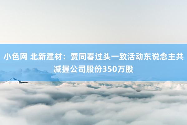   小色网 北新建材：贾同春过头一致活动东说念主共减握公司股份350万股