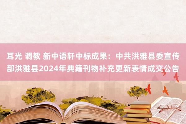   耳光 调教 新中语轩中标成果：中共洪雅县委宣传部洪雅县2024年典籍刊物补充更新表情成交公告