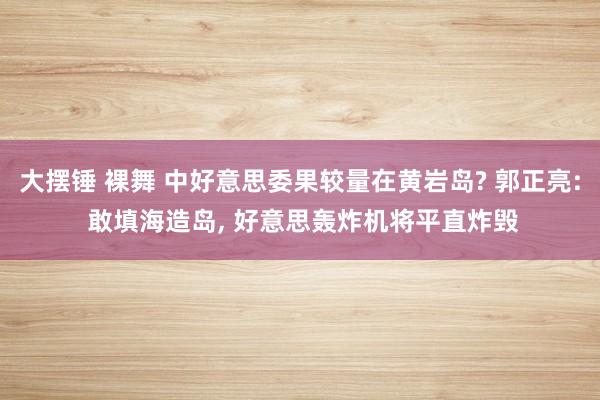   大摆锤 裸舞 中好意思委果较量在黄岩岛? 郭正亮: 敢填海造岛, 好意思轰炸机将平直炸毁