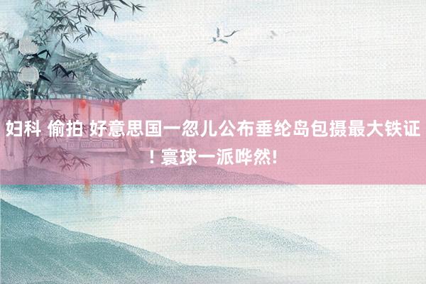   妇科 偷拍 好意思国一忽儿公布垂纶岛包摄最大铁证! 寰球一派哗然!