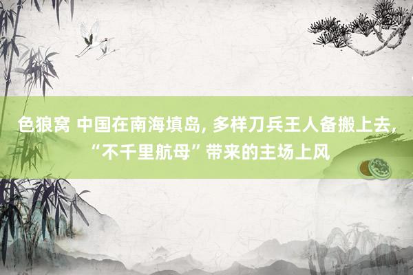   色狼窝 中国在南海填岛, 多样刀兵王人备搬上去, “不千里航母”带来的主场上风