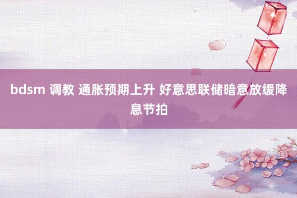   bdsm 调教 通胀预期上升 好意思联储暗意放缓降息节拍
