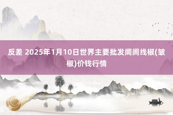   反差 2025年1月10日世界主要批发阛阓线椒(皱椒)价钱行情