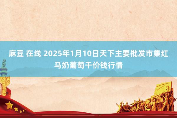   麻豆 在线 2025年1月10日天下主要批发市集红马奶葡萄干价钱行情