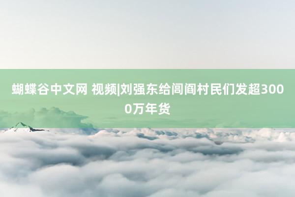   蝴蝶谷中文网 视频|刘强东给闾阎村民们发超3000万年货